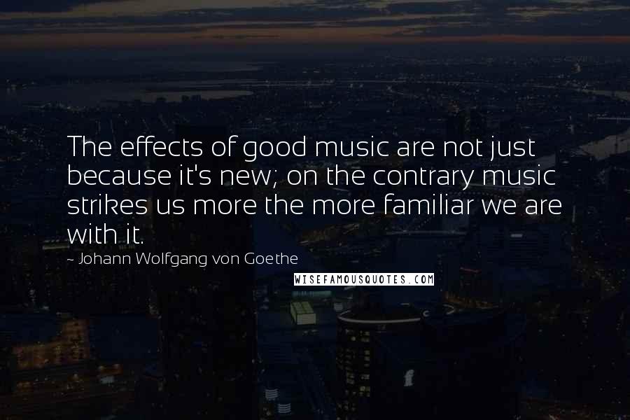 Johann Wolfgang Von Goethe Quotes: The effects of good music are not just because it's new; on the contrary music strikes us more the more familiar we are with it.
