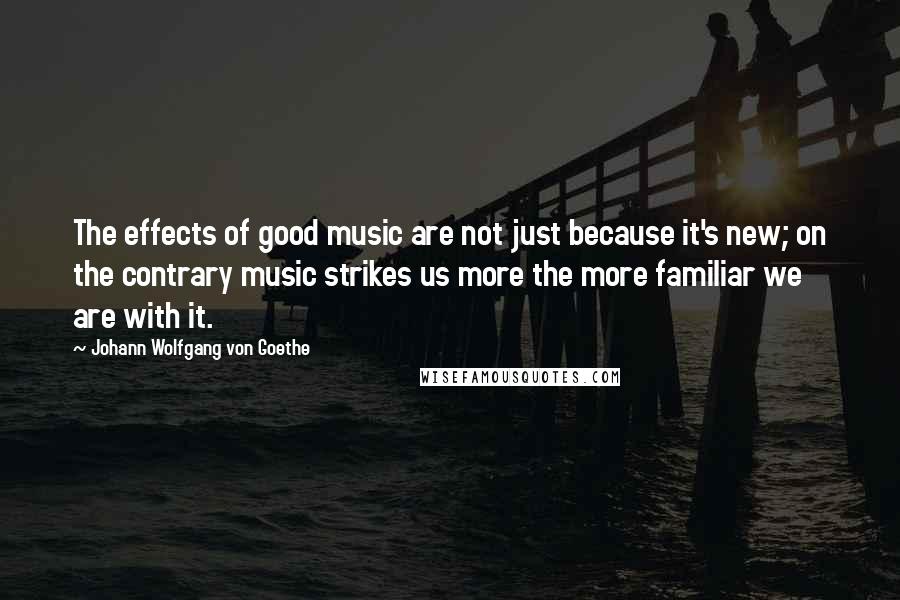 Johann Wolfgang Von Goethe Quotes: The effects of good music are not just because it's new; on the contrary music strikes us more the more familiar we are with it.