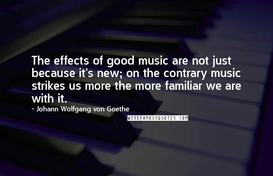 Johann Wolfgang Von Goethe Quotes: The effects of good music are not just because it's new; on the contrary music strikes us more the more familiar we are with it.