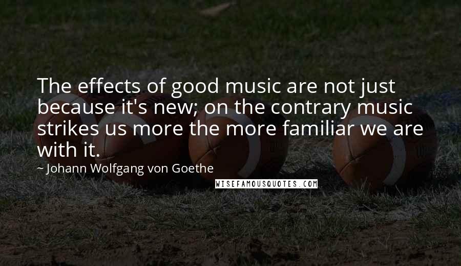 Johann Wolfgang Von Goethe Quotes: The effects of good music are not just because it's new; on the contrary music strikes us more the more familiar we are with it.