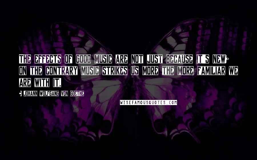 Johann Wolfgang Von Goethe Quotes: The effects of good music are not just because it's new; on the contrary music strikes us more the more familiar we are with it.