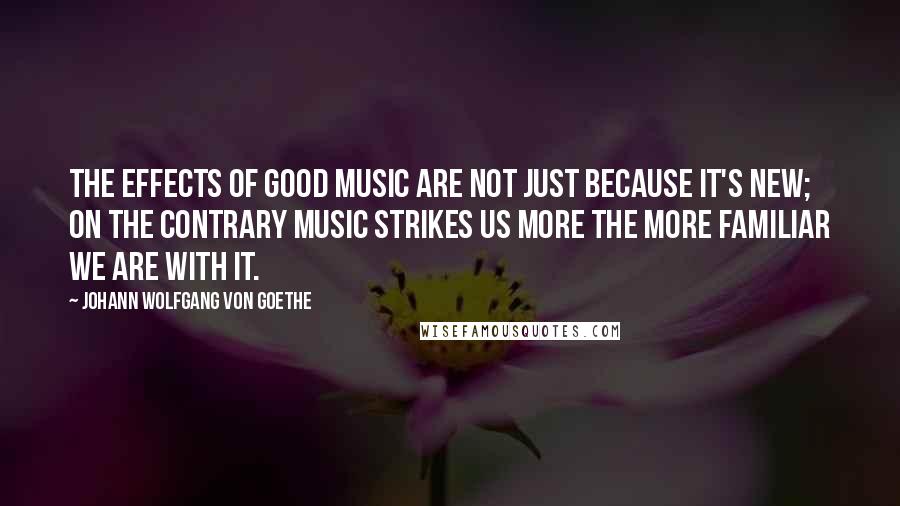 Johann Wolfgang Von Goethe Quotes: The effects of good music are not just because it's new; on the contrary music strikes us more the more familiar we are with it.