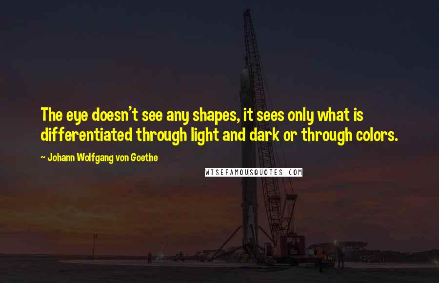 Johann Wolfgang Von Goethe Quotes: The eye doesn't see any shapes, it sees only what is differentiated through light and dark or through colors.