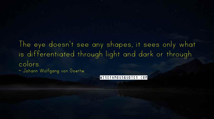 Johann Wolfgang Von Goethe Quotes: The eye doesn't see any shapes, it sees only what is differentiated through light and dark or through colors.