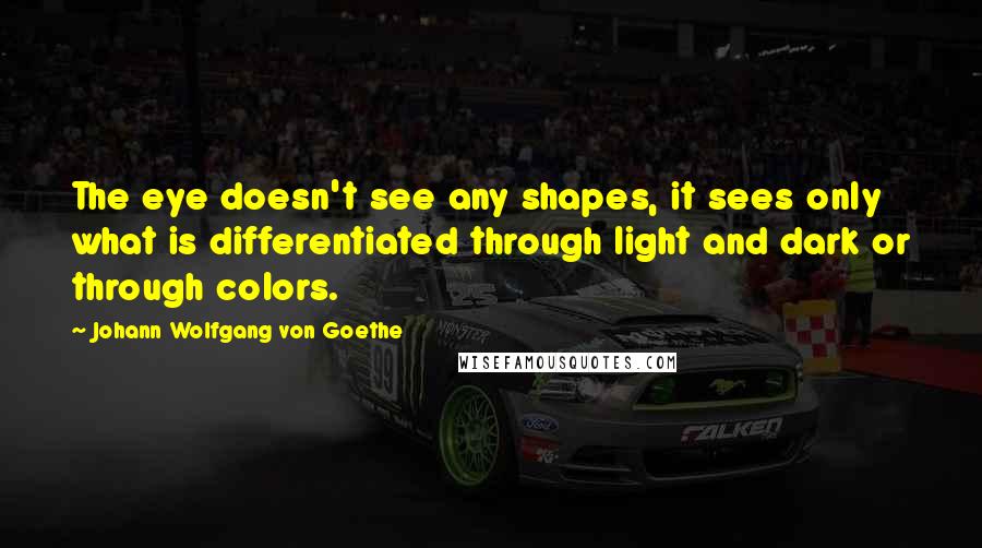 Johann Wolfgang Von Goethe Quotes: The eye doesn't see any shapes, it sees only what is differentiated through light and dark or through colors.