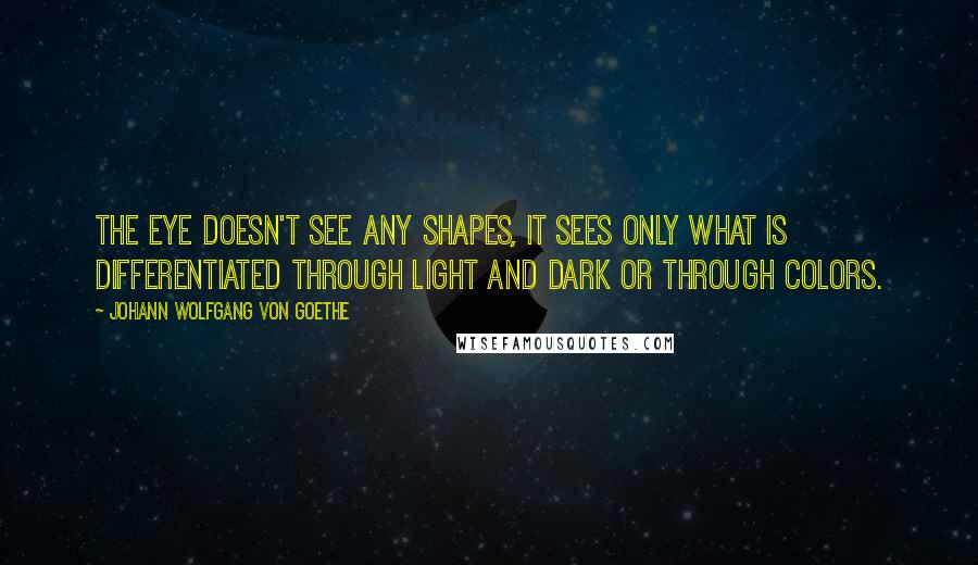 Johann Wolfgang Von Goethe Quotes: The eye doesn't see any shapes, it sees only what is differentiated through light and dark or through colors.