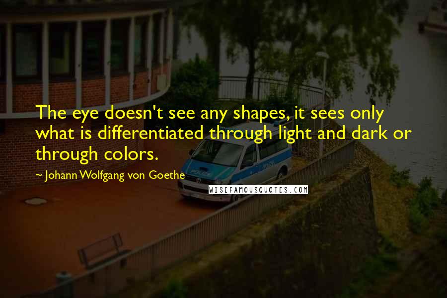 Johann Wolfgang Von Goethe Quotes: The eye doesn't see any shapes, it sees only what is differentiated through light and dark or through colors.