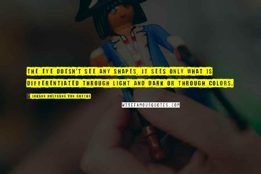 Johann Wolfgang Von Goethe Quotes: The eye doesn't see any shapes, it sees only what is differentiated through light and dark or through colors.