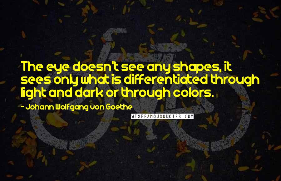Johann Wolfgang Von Goethe Quotes: The eye doesn't see any shapes, it sees only what is differentiated through light and dark or through colors.