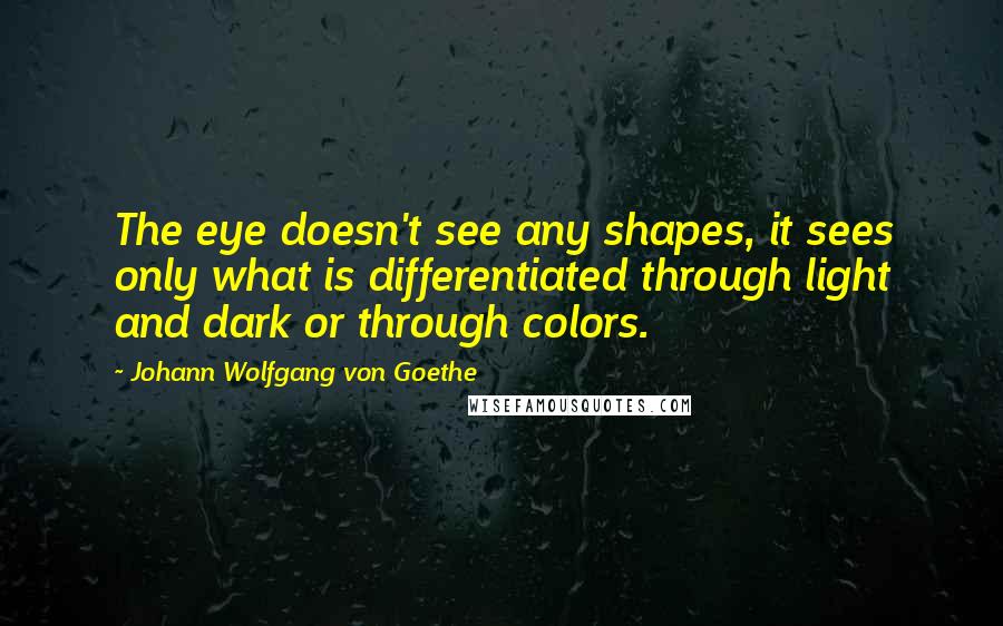 Johann Wolfgang Von Goethe Quotes: The eye doesn't see any shapes, it sees only what is differentiated through light and dark or through colors.