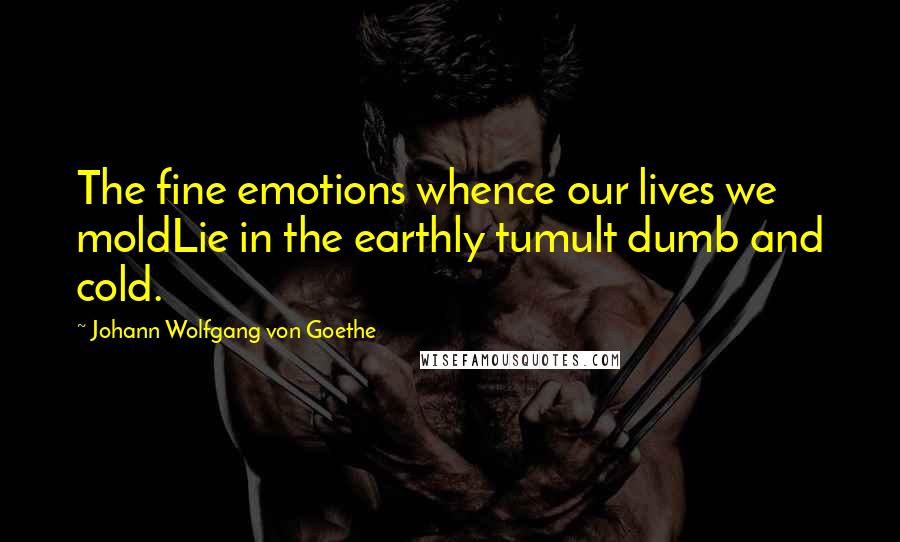 Johann Wolfgang Von Goethe Quotes: The fine emotions whence our lives we moldLie in the earthly tumult dumb and cold.