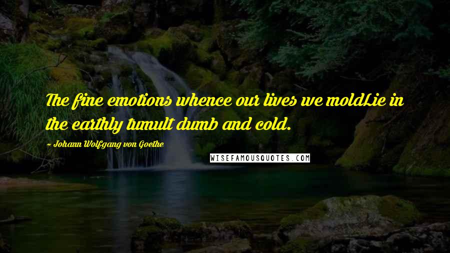 Johann Wolfgang Von Goethe Quotes: The fine emotions whence our lives we moldLie in the earthly tumult dumb and cold.