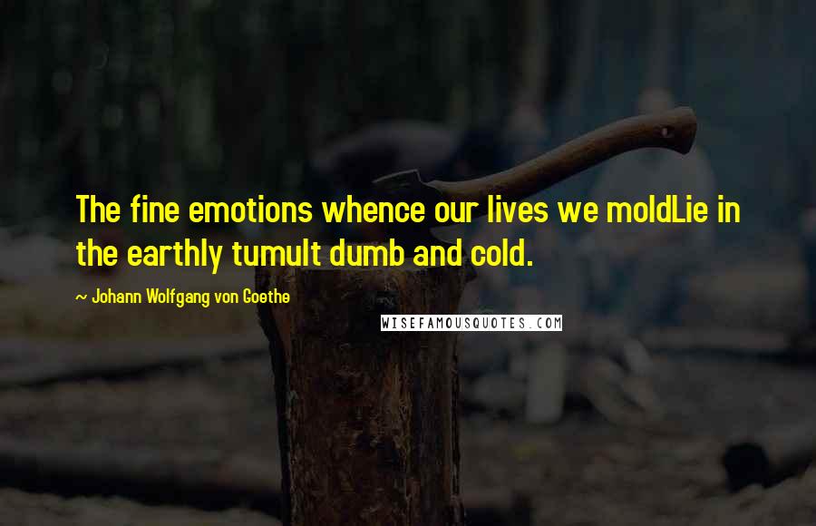 Johann Wolfgang Von Goethe Quotes: The fine emotions whence our lives we moldLie in the earthly tumult dumb and cold.