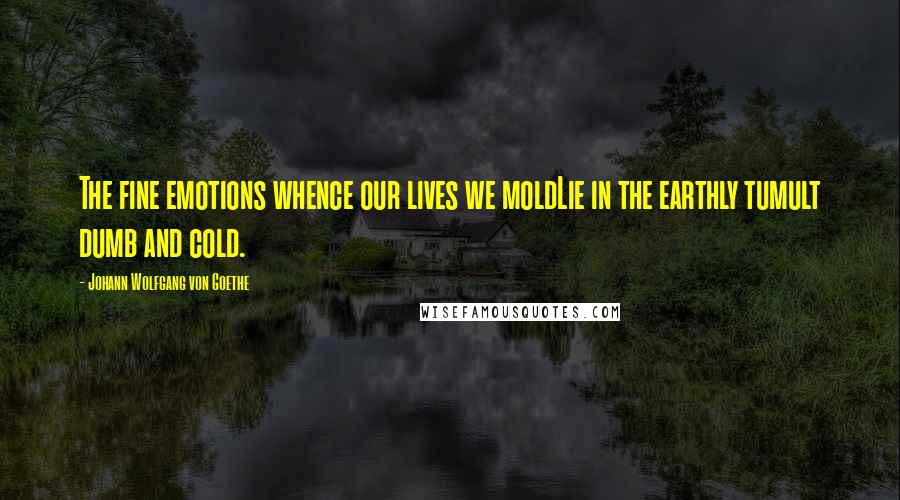 Johann Wolfgang Von Goethe Quotes: The fine emotions whence our lives we moldLie in the earthly tumult dumb and cold.