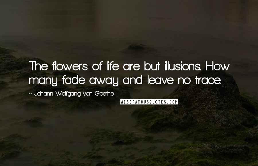 Johann Wolfgang Von Goethe Quotes: The flowers of life are but illusions. How many fade away and leave no trace.