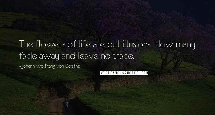 Johann Wolfgang Von Goethe Quotes: The flowers of life are but illusions. How many fade away and leave no trace.