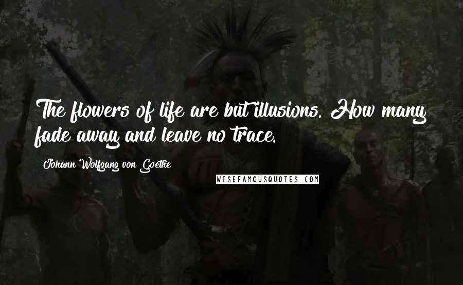 Johann Wolfgang Von Goethe Quotes: The flowers of life are but illusions. How many fade away and leave no trace.