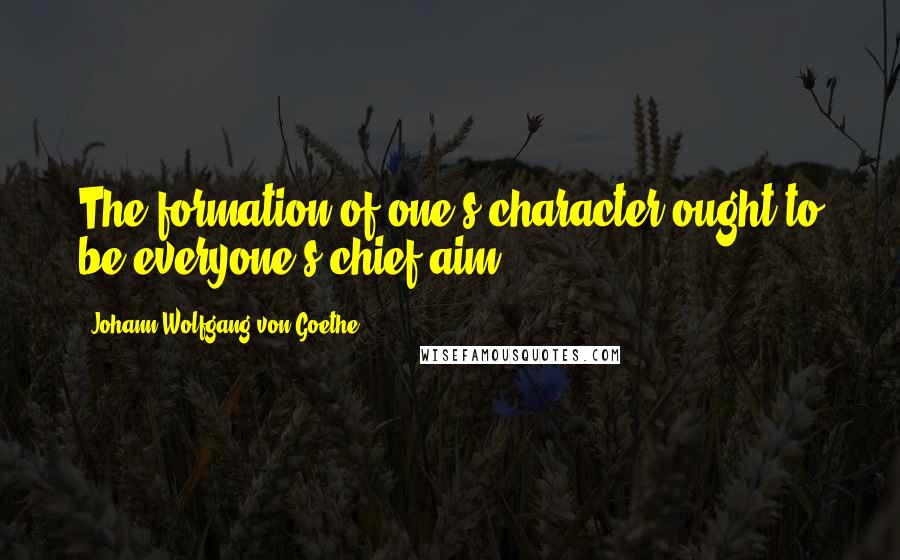 Johann Wolfgang Von Goethe Quotes: The formation of one's character ought to be everyone's chief aim.