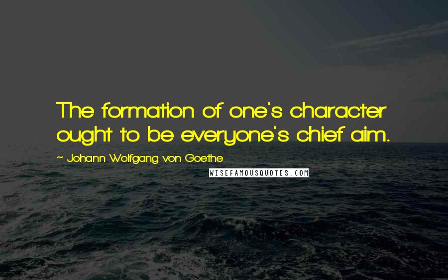 Johann Wolfgang Von Goethe Quotes: The formation of one's character ought to be everyone's chief aim.
