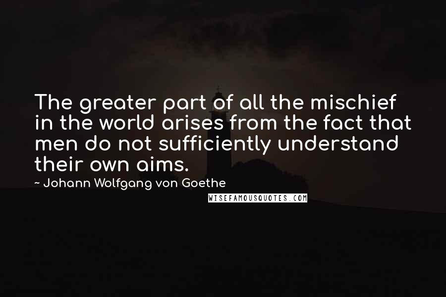 Johann Wolfgang Von Goethe Quotes: The greater part of all the mischief in the world arises from the fact that men do not sufficiently understand their own aims.