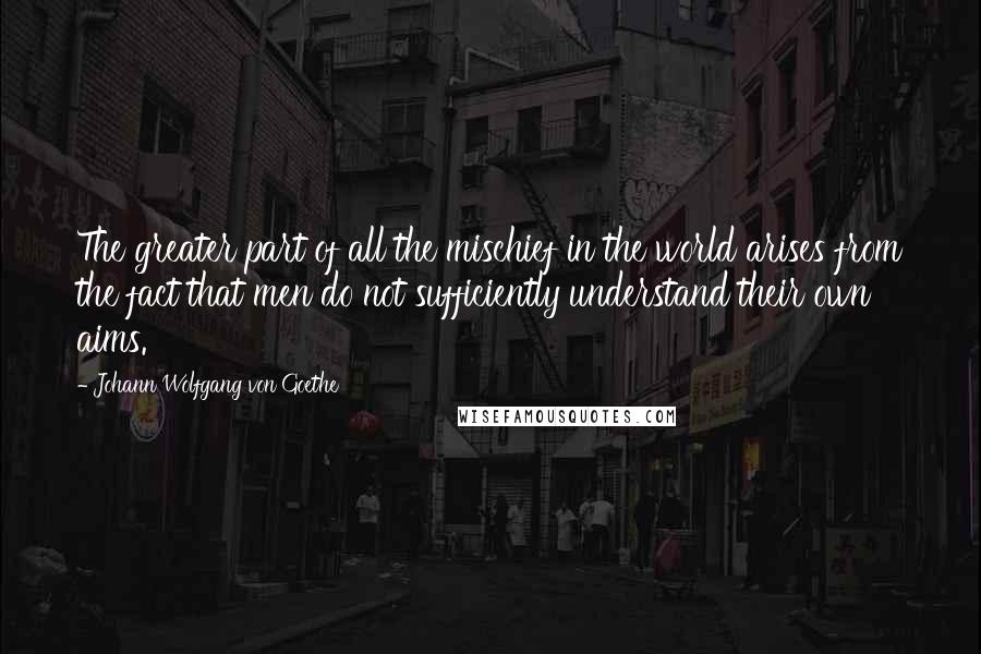 Johann Wolfgang Von Goethe Quotes: The greater part of all the mischief in the world arises from the fact that men do not sufficiently understand their own aims.