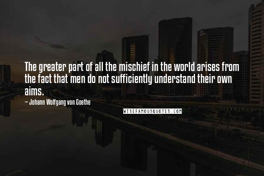 Johann Wolfgang Von Goethe Quotes: The greater part of all the mischief in the world arises from the fact that men do not sufficiently understand their own aims.