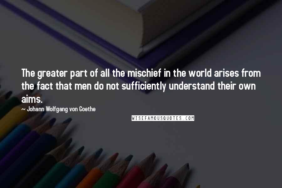 Johann Wolfgang Von Goethe Quotes: The greater part of all the mischief in the world arises from the fact that men do not sufficiently understand their own aims.