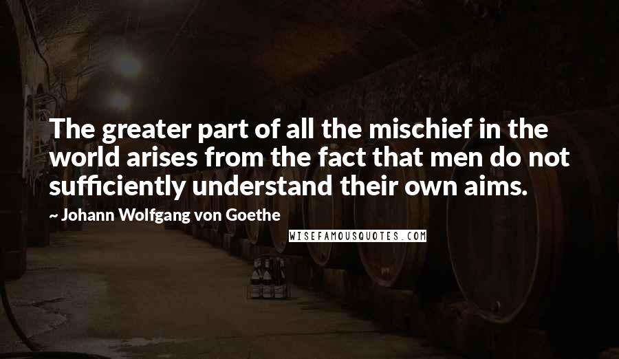 Johann Wolfgang Von Goethe Quotes: The greater part of all the mischief in the world arises from the fact that men do not sufficiently understand their own aims.