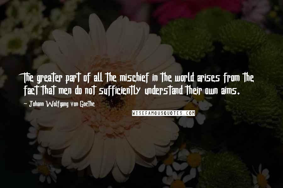 Johann Wolfgang Von Goethe Quotes: The greater part of all the mischief in the world arises from the fact that men do not sufficiently understand their own aims.
