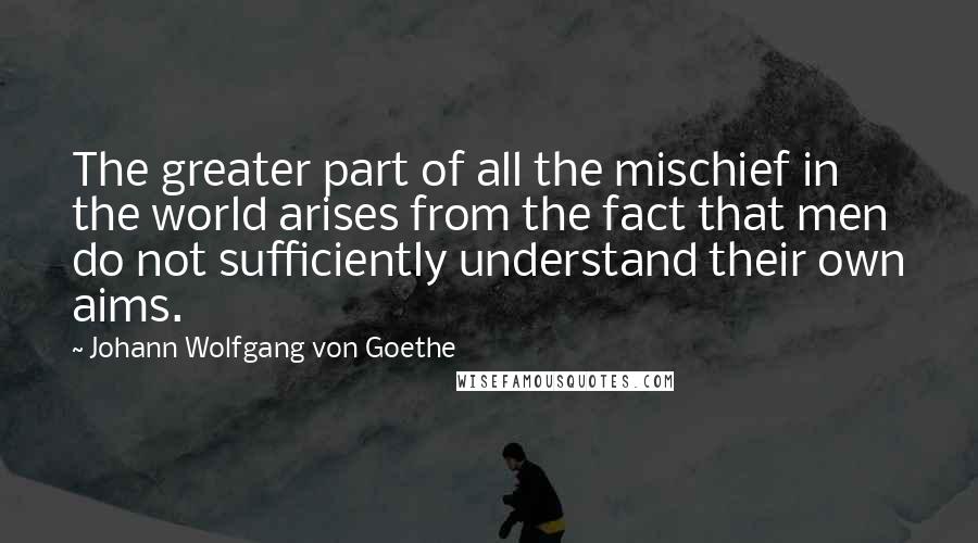 Johann Wolfgang Von Goethe Quotes: The greater part of all the mischief in the world arises from the fact that men do not sufficiently understand their own aims.