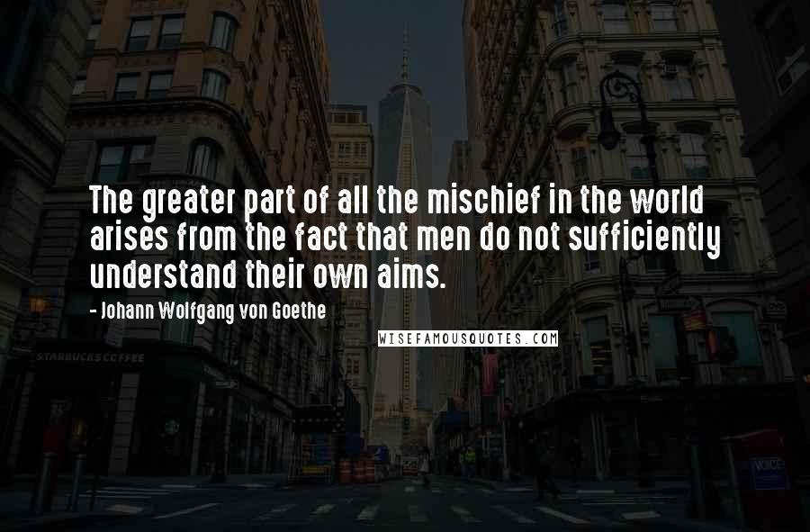 Johann Wolfgang Von Goethe Quotes: The greater part of all the mischief in the world arises from the fact that men do not sufficiently understand their own aims.