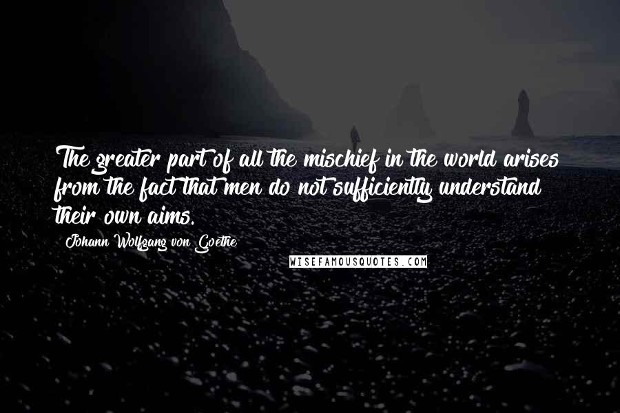 Johann Wolfgang Von Goethe Quotes: The greater part of all the mischief in the world arises from the fact that men do not sufficiently understand their own aims.