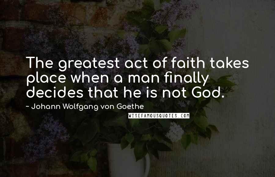 Johann Wolfgang Von Goethe Quotes: The greatest act of faith takes place when a man finally decides that he is not God.