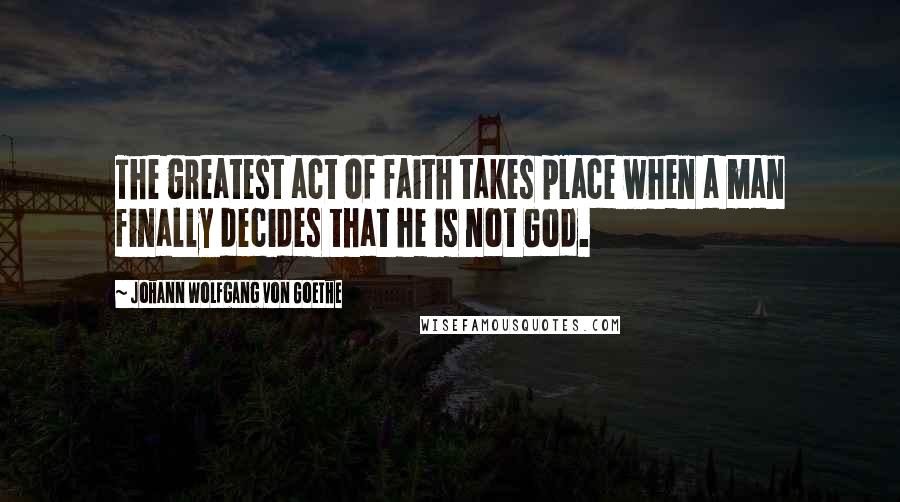 Johann Wolfgang Von Goethe Quotes: The greatest act of faith takes place when a man finally decides that he is not God.