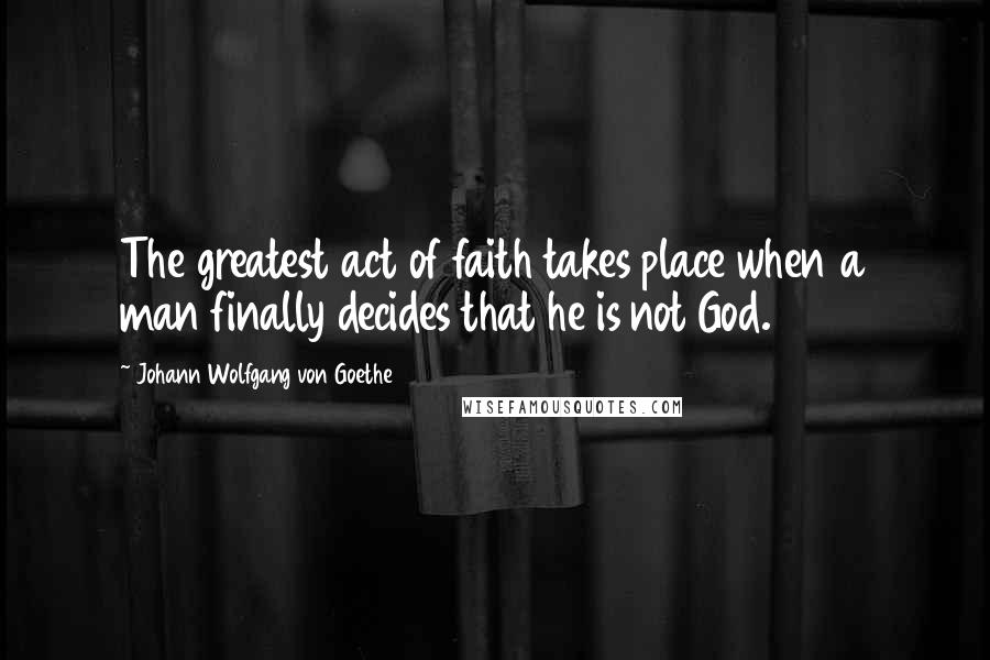 Johann Wolfgang Von Goethe Quotes: The greatest act of faith takes place when a man finally decides that he is not God.