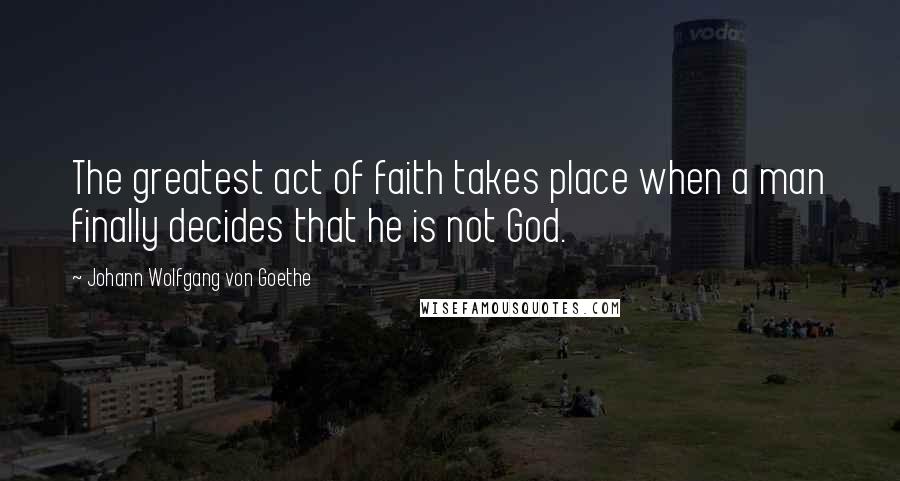 Johann Wolfgang Von Goethe Quotes: The greatest act of faith takes place when a man finally decides that he is not God.