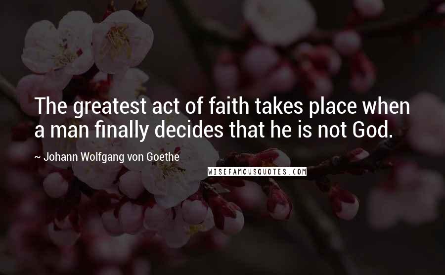 Johann Wolfgang Von Goethe Quotes: The greatest act of faith takes place when a man finally decides that he is not God.