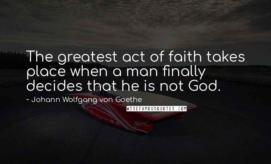 Johann Wolfgang Von Goethe Quotes: The greatest act of faith takes place when a man finally decides that he is not God.