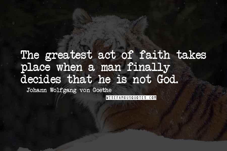 Johann Wolfgang Von Goethe Quotes: The greatest act of faith takes place when a man finally decides that he is not God.