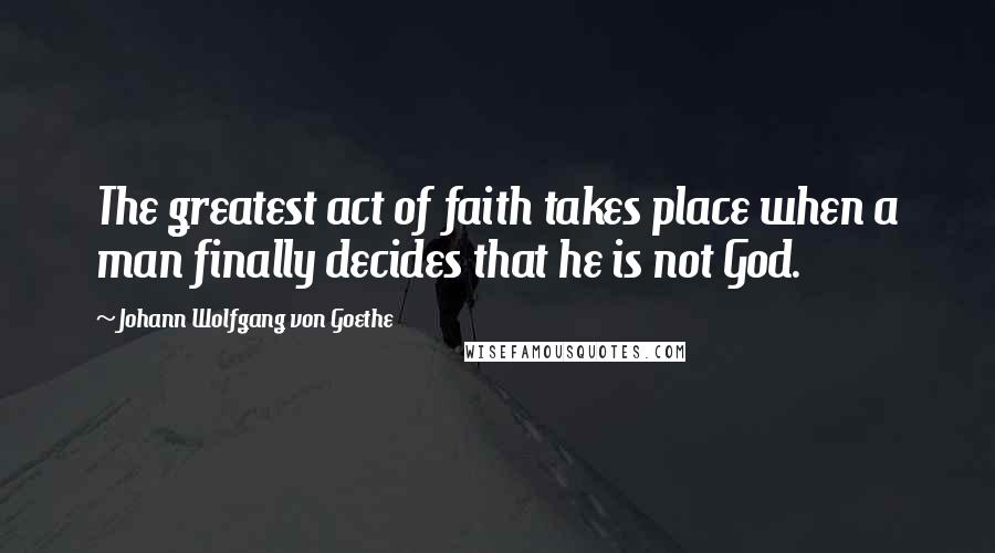 Johann Wolfgang Von Goethe Quotes: The greatest act of faith takes place when a man finally decides that he is not God.