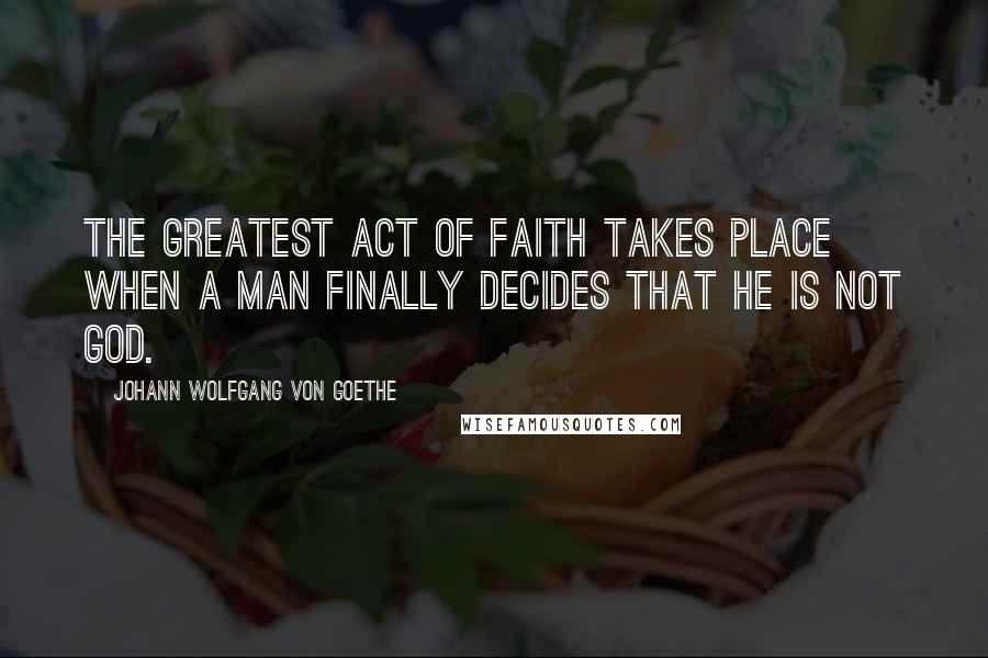 Johann Wolfgang Von Goethe Quotes: The greatest act of faith takes place when a man finally decides that he is not God.