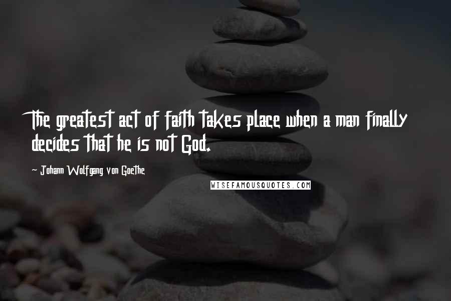 Johann Wolfgang Von Goethe Quotes: The greatest act of faith takes place when a man finally decides that he is not God.