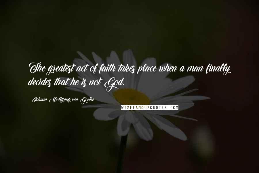 Johann Wolfgang Von Goethe Quotes: The greatest act of faith takes place when a man finally decides that he is not God.