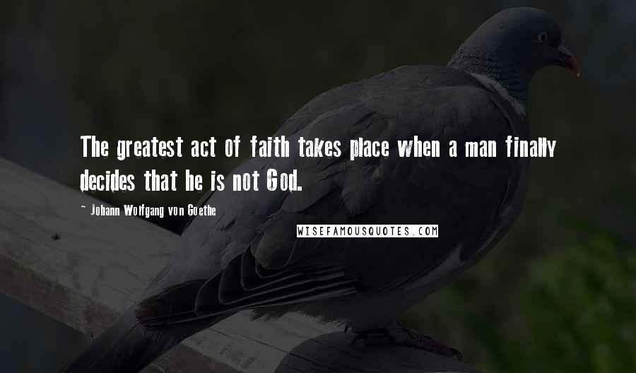 Johann Wolfgang Von Goethe Quotes: The greatest act of faith takes place when a man finally decides that he is not God.