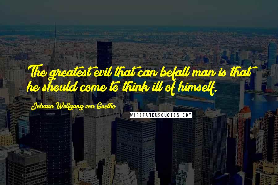 Johann Wolfgang Von Goethe Quotes: The greatest evil that can befall man is that he should come to think ill of himself.