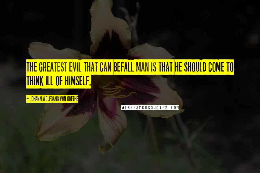 Johann Wolfgang Von Goethe Quotes: The greatest evil that can befall man is that he should come to think ill of himself.