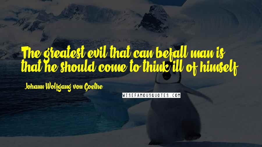 Johann Wolfgang Von Goethe Quotes: The greatest evil that can befall man is that he should come to think ill of himself.