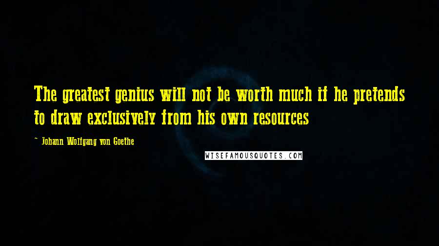 Johann Wolfgang Von Goethe Quotes: The greatest genius will not be worth much if he pretends to draw exclusively from his own resources