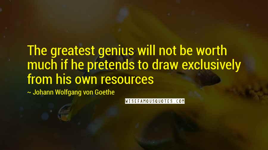 Johann Wolfgang Von Goethe Quotes: The greatest genius will not be worth much if he pretends to draw exclusively from his own resources