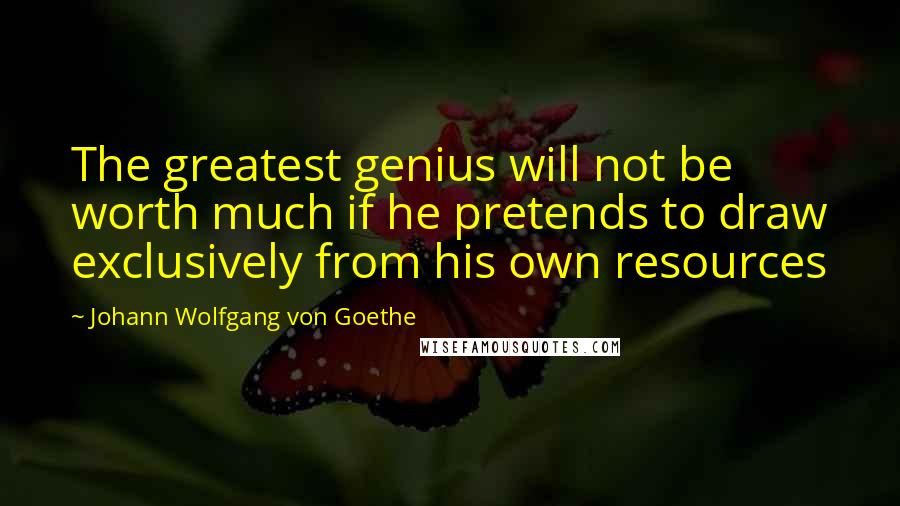 Johann Wolfgang Von Goethe Quotes: The greatest genius will not be worth much if he pretends to draw exclusively from his own resources